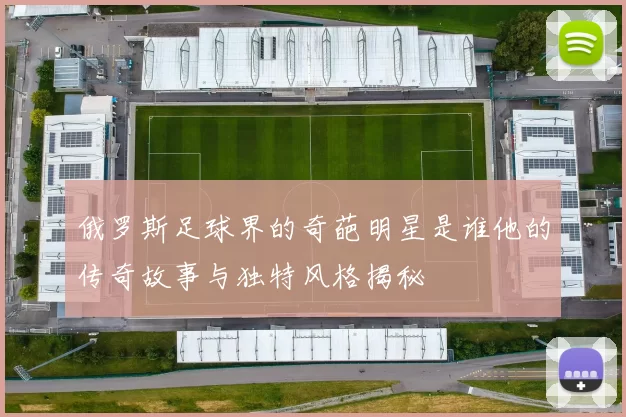 俄罗斯足球界的奇葩明星是谁他的传奇故事与独特风格揭秘