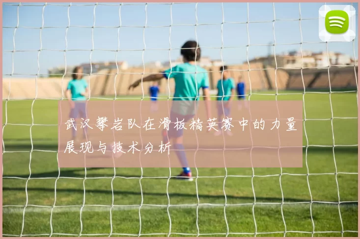 武汉攀岩队在滑板精英赛中的力量展现与技术分析