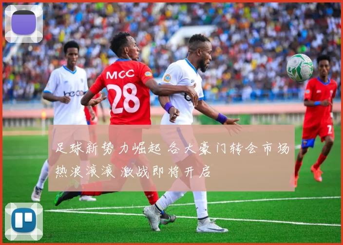 足球新势力崛起 各大豪门转会市场热浪滚滚 激战即将开启