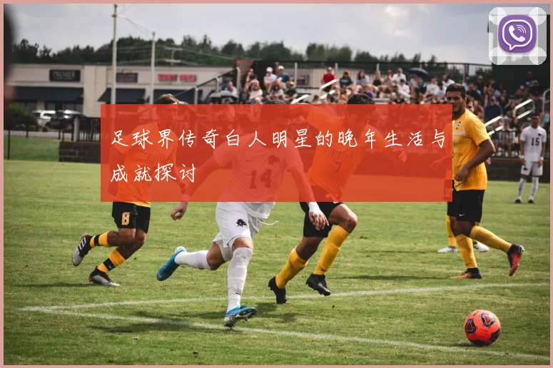 足球界传奇白人明星的晚年生活与成就探讨