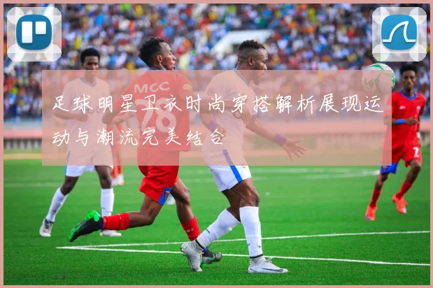 足球明星卫衣时尚穿搭解析展现运动与潮流完美结合