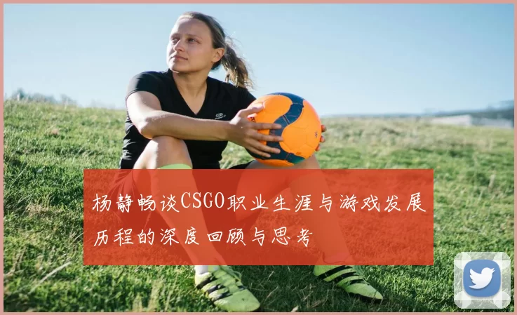 杨静畅谈CSGO职业生涯与游戏发展历程的深度回顾与思考