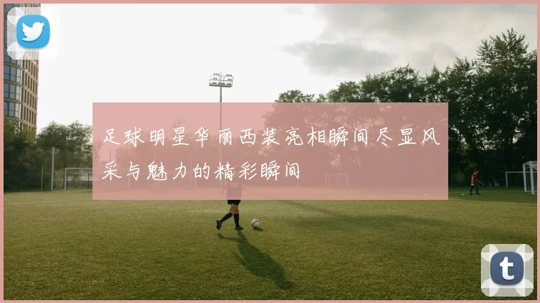 足球明星华丽西装亮相瞬间尽显风采与魅力的精彩瞬间