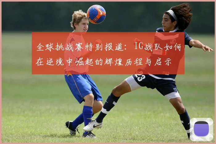 全球挑战赛特别报道：IG战队如何在逆境中崛起的辉煌历程与启示