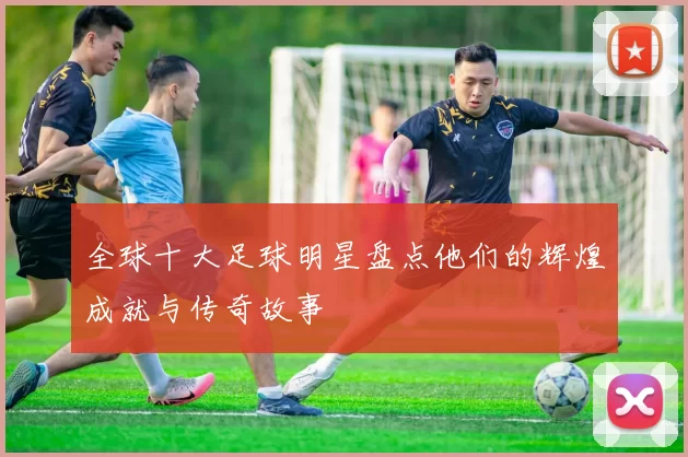 全球十大足球明星盘点他们的辉煌成就与传奇故事