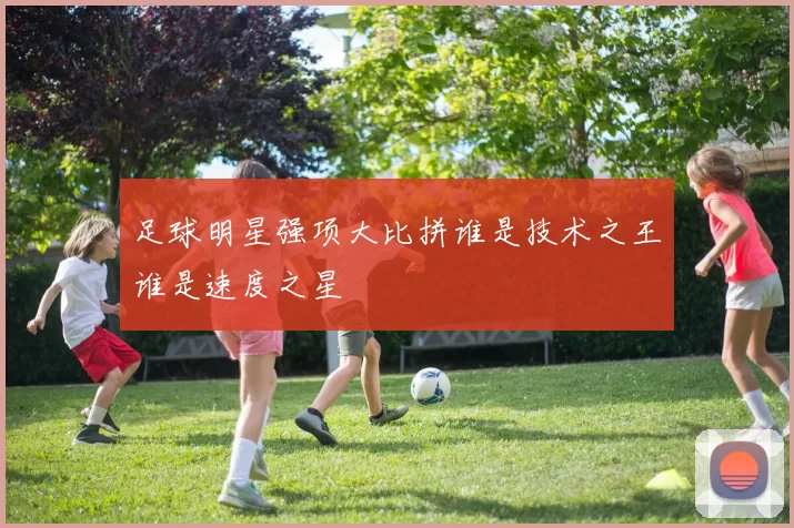 足球明星强项大比拼谁是技术之王谁是速度之星