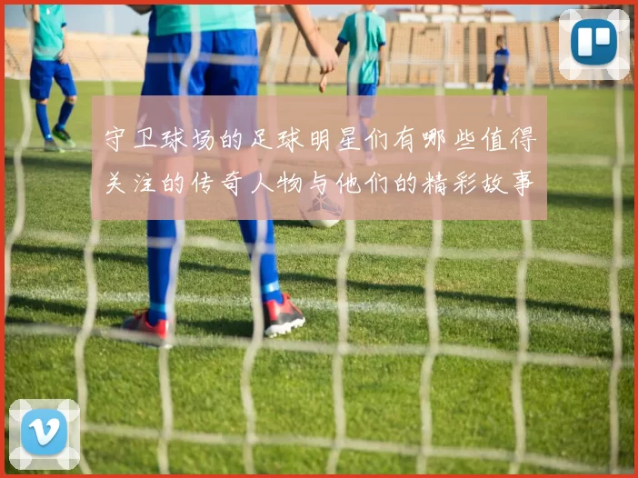 守卫球场的足球明星们有哪些值得关注的传奇人物与他们的精彩故事