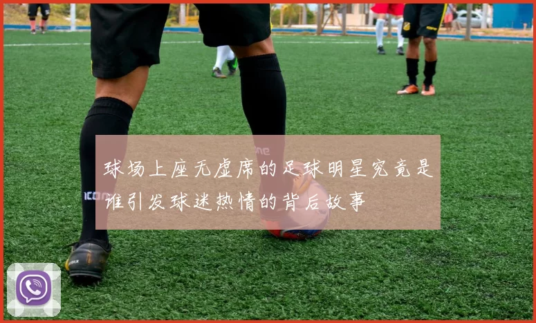 球场上座无虚席的足球明星究竟是谁引发球迷热情的背后故事