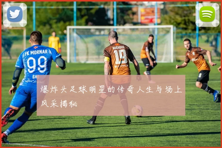 爆炸头足球明星的传奇人生与场上风采揭秘
