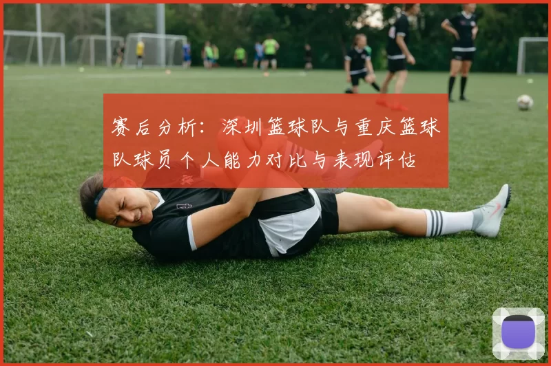 赛后分析：深圳篮球队与重庆篮球队球员个人能力对比与表现评估