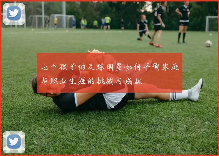 七个孩子的足球明星如何平衡家庭与职业生涯的挑战与成就