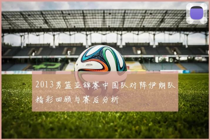 2013男篮亚锦赛中国队对阵伊朗队精彩回顾与赛后分析