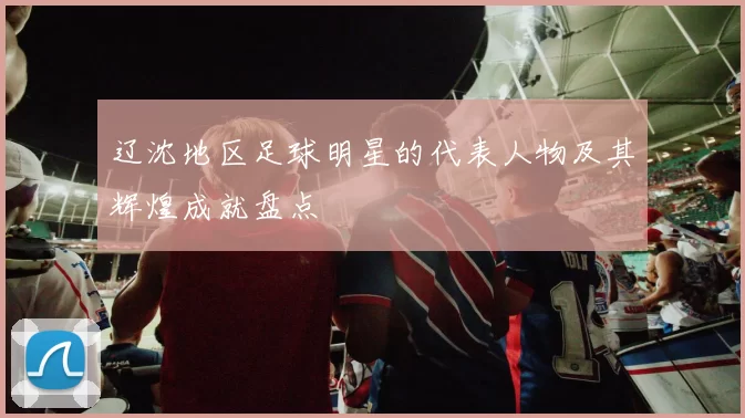 辽沈地区足球明星的代表人物及其辉煌成就盘点