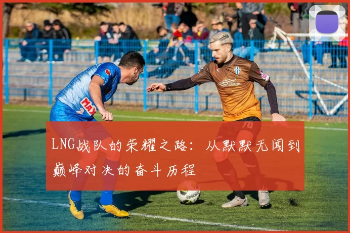LNG战队的荣耀之路：从默默无闻到巅峰对决的奋斗历程