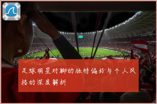 足球明星对脚的独特偏好与个人风格的深度解析