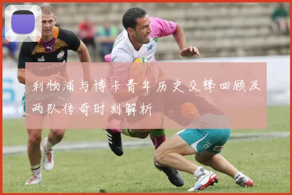 利物浦与博卡青年历史交锋回顾及两队传奇时刻解析