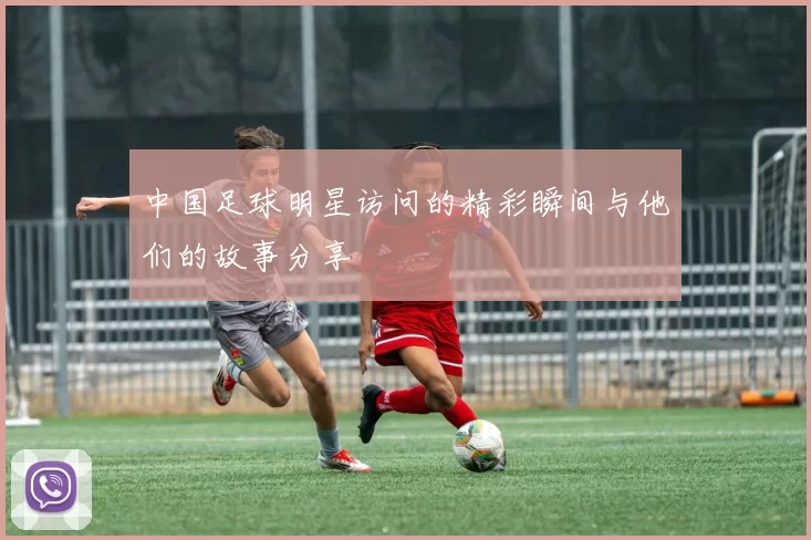 中国足球明星访问的精彩瞬间与他们的故事分享