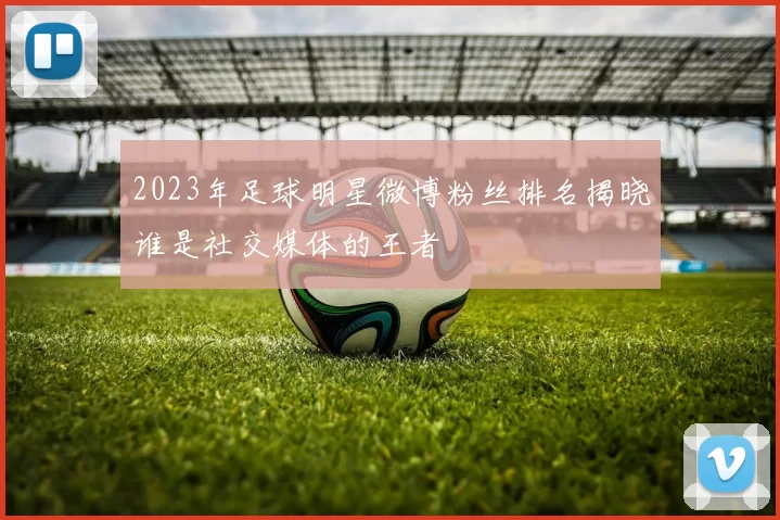 2023年足球明星微博粉丝排名揭晓谁是社交媒体的王者