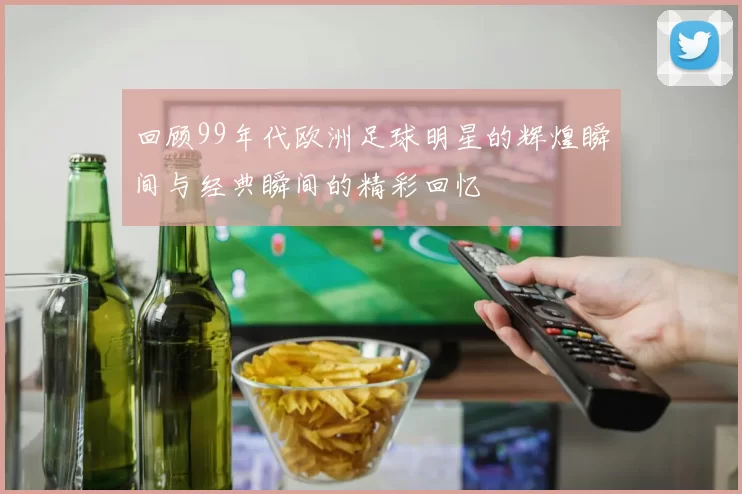 回顾99年代欧洲足球明星的辉煌瞬间与经典瞬间的精彩回忆