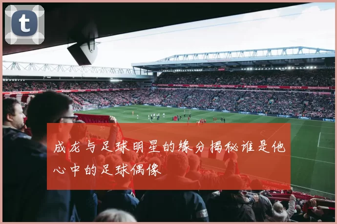 成龙与足球明星的缘分揭秘谁是他心中的足球偶像