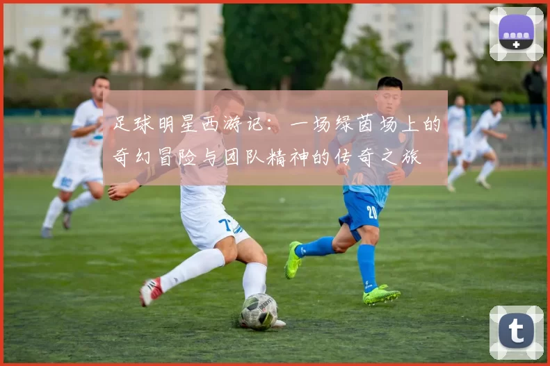 足球明星西游记：一场绿茵场上的奇幻冒险与团队精神的传奇之旅