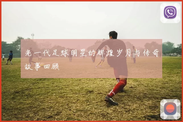 老一代足球明星的辉煌岁月与传奇故事回顾