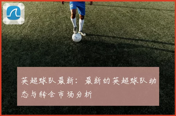 英超球队最新：最新的英超球队动态与转会市场分析