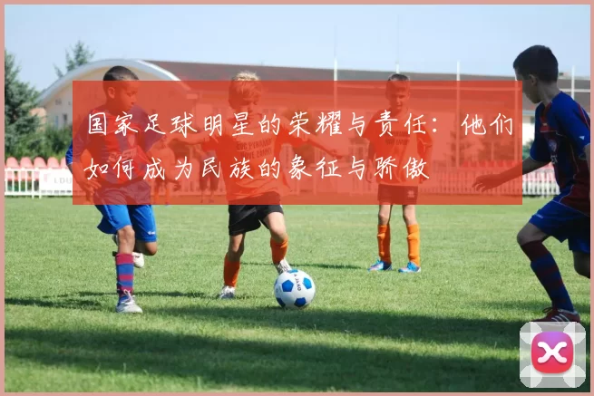 国家足球明星的荣耀与责任：他们如何成为民族的象征与骄傲
