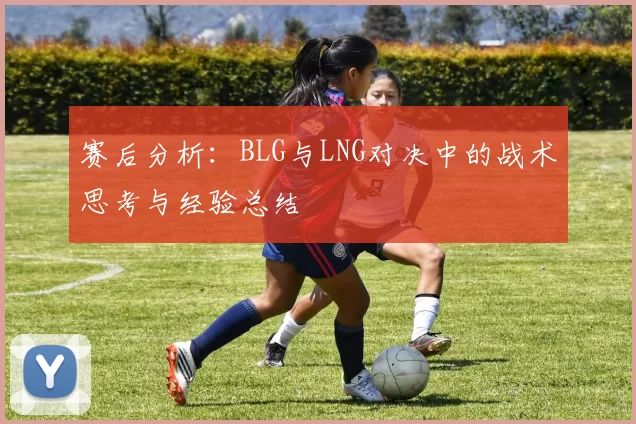 赛后分析：BLG与LNG对决中的战术思考与经验总结