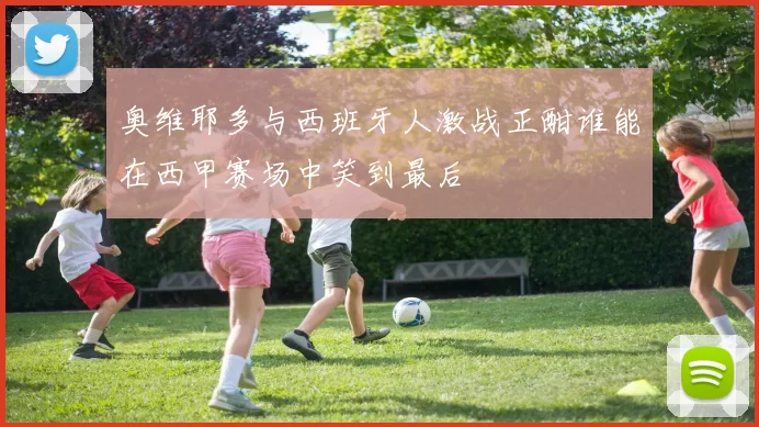 奥维耶多与西班牙人激战正酣谁能在西甲赛场中笑到最后