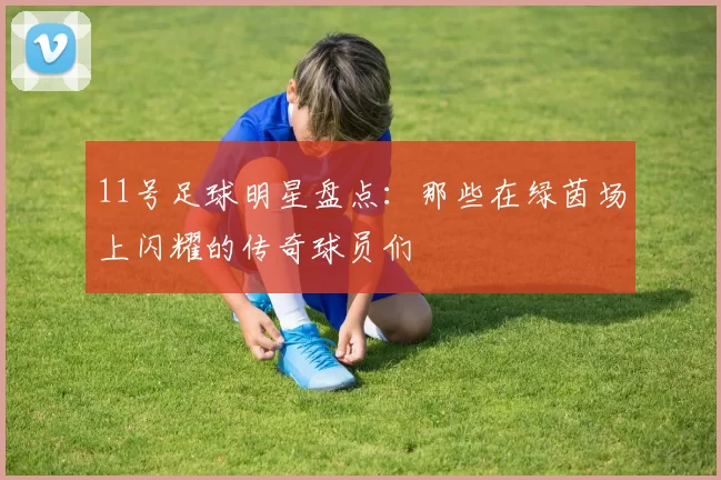 11号足球明星盘点：那些在绿茵场上闪耀的传奇球员们