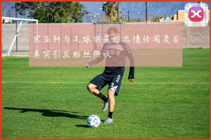 宋亚轩与足球明星的恋情传闻是否真实引发粉丝热议