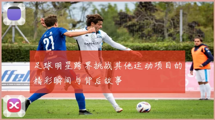 足球明星跨界挑战其他运动项目的精彩瞬间与背后故事