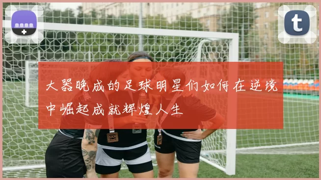大器晚成的足球明星们如何在逆境中崛起成就辉煌人生