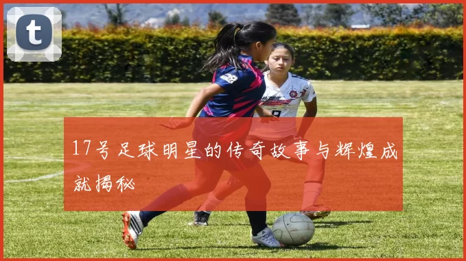 17号足球明星的传奇故事与辉煌成就揭秘