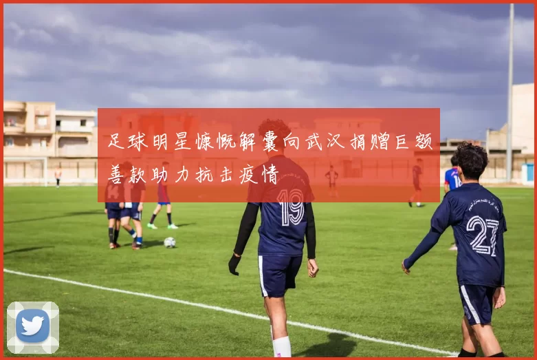 足球明星慷慨解囊向武汉捐赠巨额善款助力抗击疫情