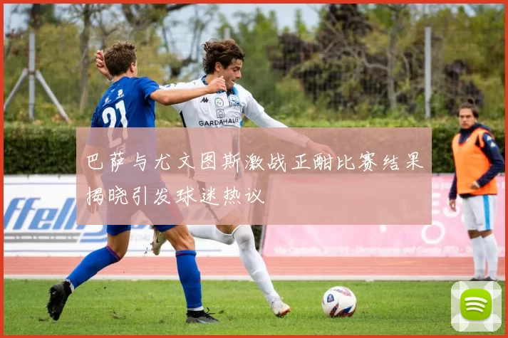 巴萨与尤文图斯激战正酣比赛结果揭晓引发球迷热议