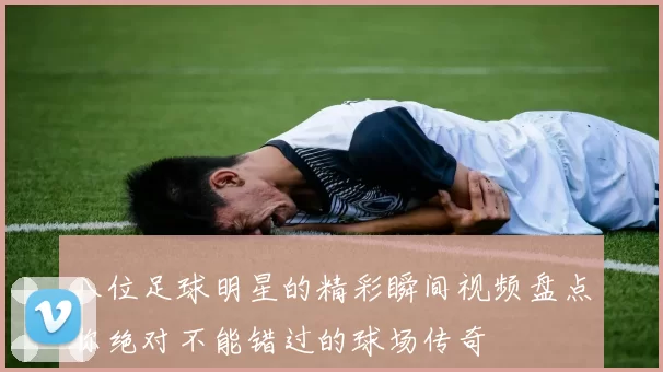 八位足球明星的精彩瞬间视频盘点你绝对不能错过的球场传奇
