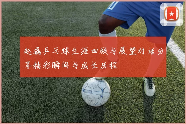 赵磊乒乓球生涯回顾与展望对话分享精彩瞬间与成长历程