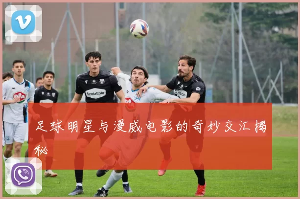 足球明星与漫威电影的奇妙交汇揭秘