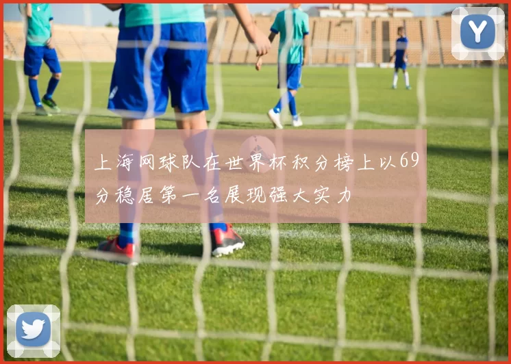 上海网球队在世界杯积分榜上以69分稳居第一名展现强大实力