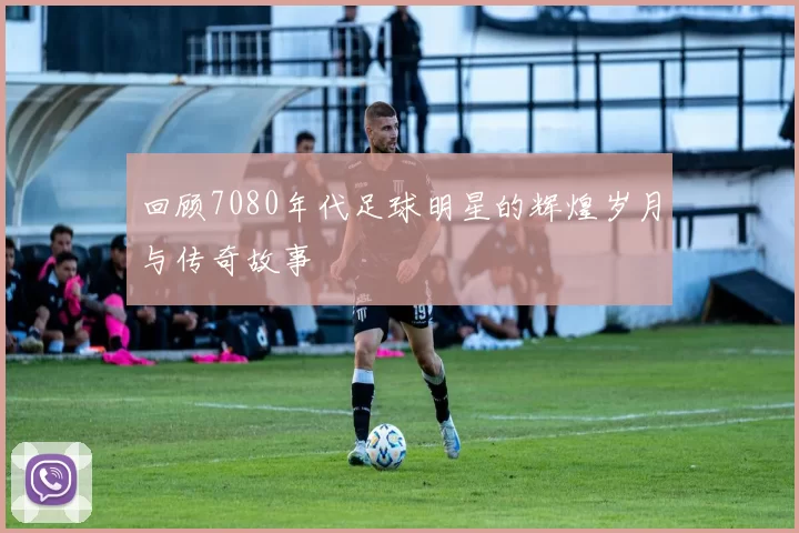 回顾7080年代足球明星的辉煌岁月与传奇故事