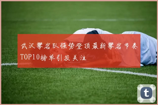 武汉攀岩队强势登顶最新攀岩节奏TOP10榜单引发关注