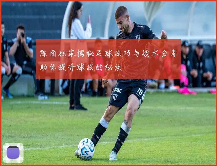 陈丽独家揭秘足球技巧与战术分享助你提升球技的秘诀