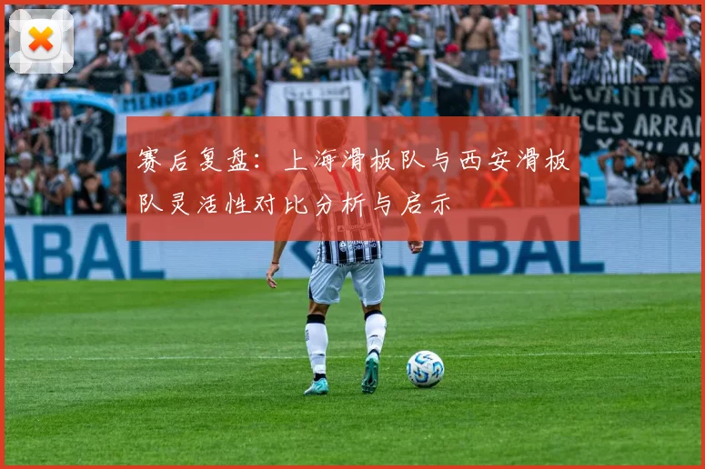 赛后复盘：上海滑板队与西安滑板队灵活性对比分析与启示