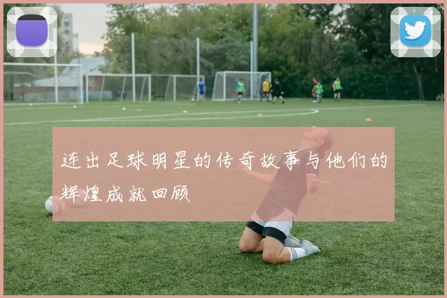 连出足球明星的传奇故事与他们的辉煌成就回顾
