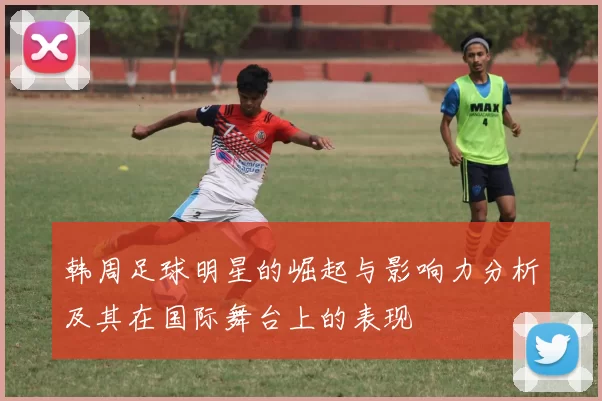 韩周足球明星的崛起与影响力分析及其在国际舞台上的表现