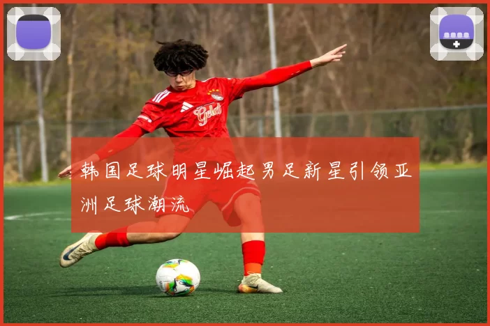 韩国足球明星崛起男足新星引领亚洲足球潮流