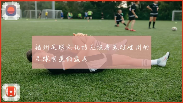 福州足球文化的见证者来过福州的足球明星们盘点