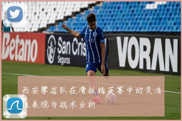 西安攀岩队在滑板精英赛中的灵活性表现与战术分析